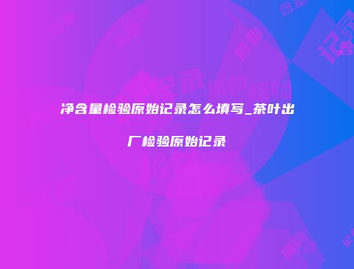 净含量检验原始记录怎么填写_茶叶出厂检验原始记录