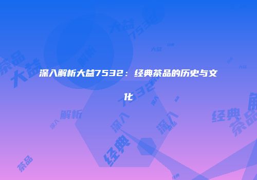 深入解析大益7532：经典茶品的历史与文化