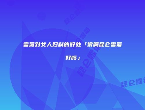 雪菊对女人妇科的好处「常喝昆仑雪菊好吗」
