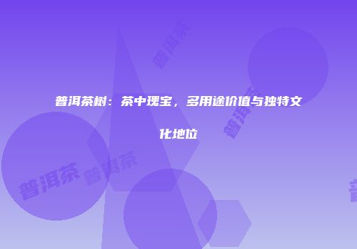 普洱茶树：茶中瑰宝，多用途价值与独特文化地位