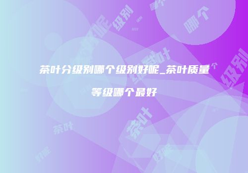 茶叶分级别哪个级别好呢_茶叶质量等级哪个最好