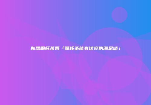 你想喝杯茶吗「喝杯茶能有这样的满足感」