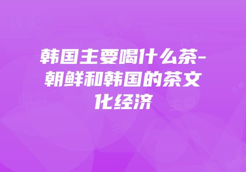 韩国主要喝什么茶-朝鲜和韩国的茶文化经济