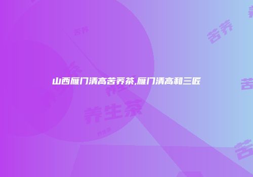 山西雁门清高苦荞茶,雁门清高和三匠