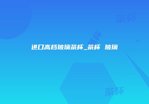 进口高档玻璃茶杯_茶杯 玻璃