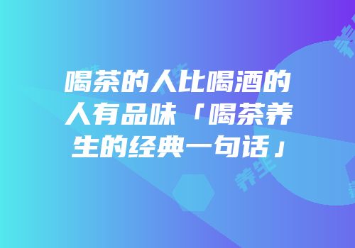 喝茶的人比喝酒的人有品味「喝茶养生的经典一句话」