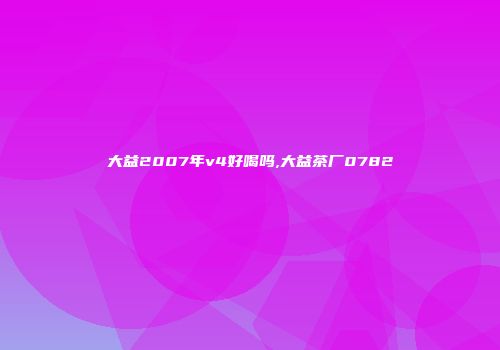 大益2007年v4好喝吗,大益茶厂0782