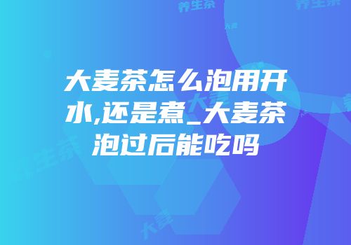 大麦茶怎么泡用开水,还是煮_大麦茶泡过后能吃吗