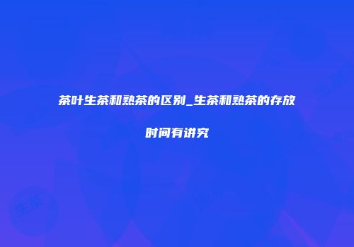 茶叶生茶和熟茶的区别_生茶和熟茶的存放时间有讲究