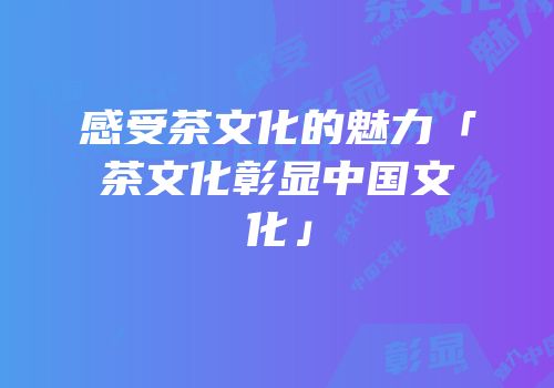 感受茶文化的魅力「茶文化彰显中国文化」