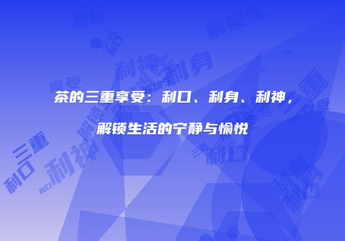 茶的三重享受：利口、利身、利神，解锁生活的宁静与愉悦