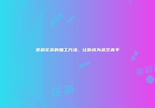 茉莉花茶的加工方法，让你成为茶艺高手