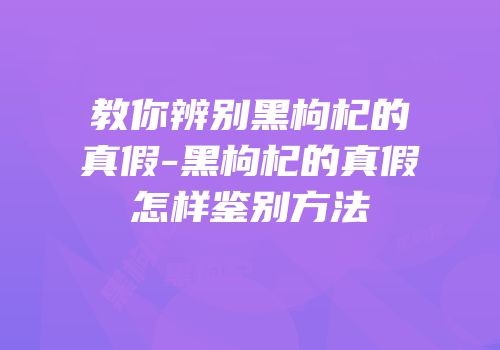 教你辨别黑枸杞的真假-黑枸杞的真假怎样鉴别方法