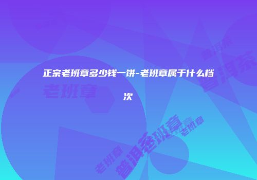 正宗老班章多少钱一饼-老班章属于什么档次