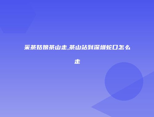 采茶姑娘茶山走,茶山站到深圳蛇口怎么走