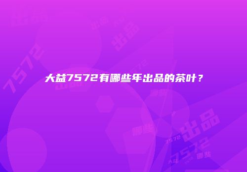 大益7572有哪些年出品的茶叶？