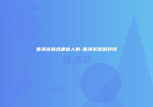 普洱茶适合哪些人群-普洱茶常喝好吗