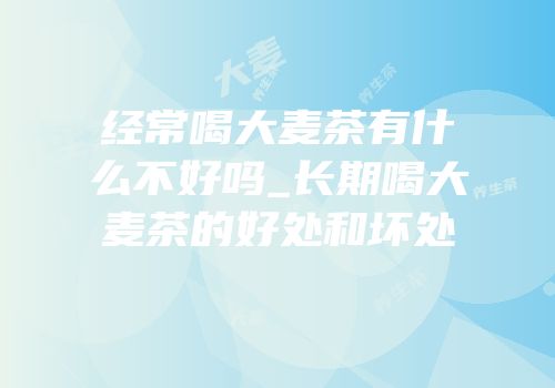 经常喝大麦茶有什么不好吗_长期喝大麦茶的好处和坏处