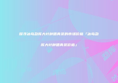探寻冰岛勐库大叶种晒青茶的市场价格「冰岛勐库大叶种晒青茶价格」