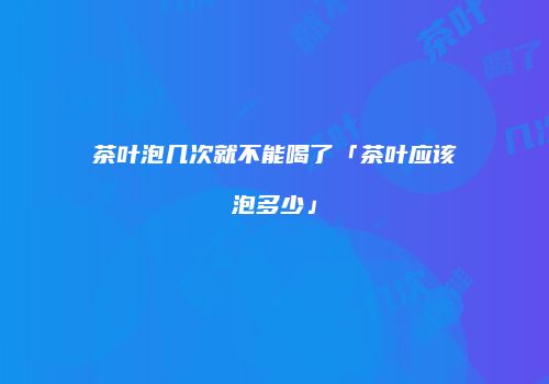 茶叶泡几次就不能喝了「茶叶应该泡多少」