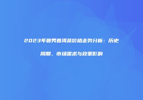 2023年普秀普洱茶价格走势分析：历史周期、市场需求与政策影响