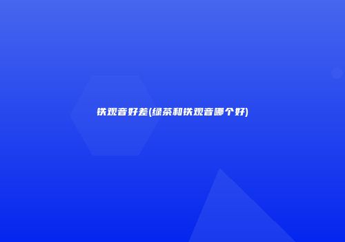 铁观音好差(绿茶和铁观音哪个好)