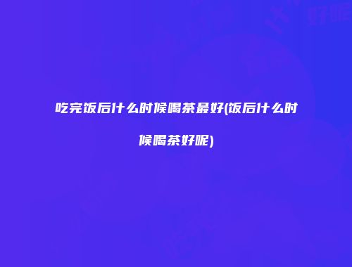 吃完饭后什么时候喝茶最好(饭后什么时候喝茶好呢)