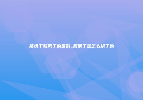 茶烘干和风干的区别_蔬果干是怎么烘干的