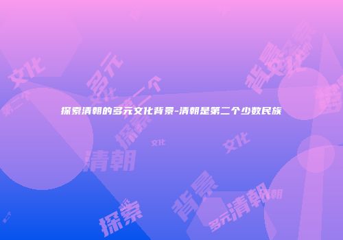 探索清朝的多元文化背景-清朝是第二个少数民族
