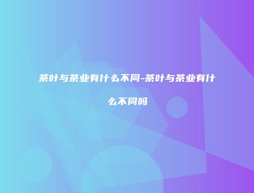 茶叶与茶业有什么不同-茶叶与茶业有什么不同吗