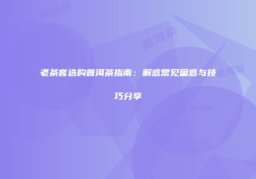 老茶客选购普洱茶指南：解惑常见困惑与技巧分享