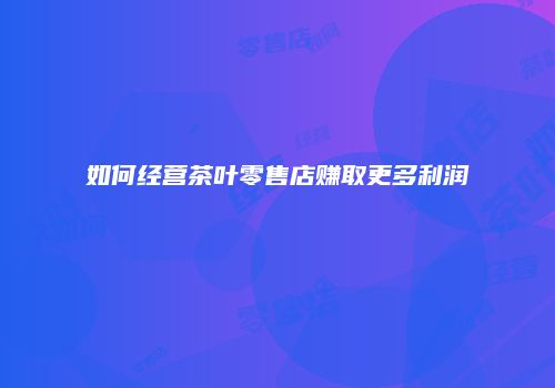如何经营茶叶零售店赚取更多利润