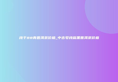 纯干88青普洱茶价格_中吉号纯麻黑普洱茶价格