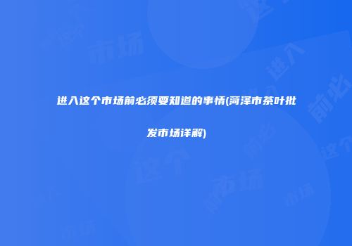 进入这个市场前必须要知道的事情(菏泽市茶叶批发市场详解)