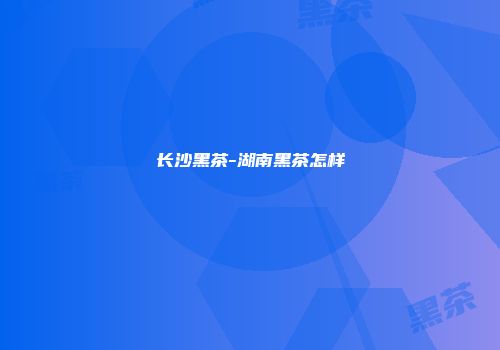 长沙黑茶-湖南黑茶怎样