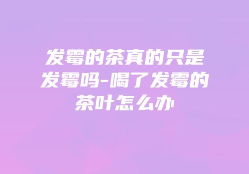 发霉的茶真的只是发霉吗-喝了发霉的茶叶怎么办