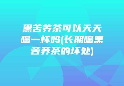 黑苦荞茶可以天天喝一杯吗(长期喝黑苦荞茶的坏处)