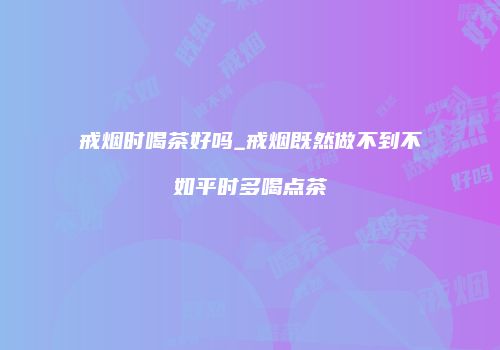 戒烟时喝茶好吗_戒烟既然做不到不如平时多喝点茶