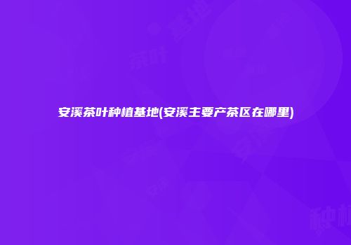 安溪茶叶种植基地(安溪主要产茶区在哪里)