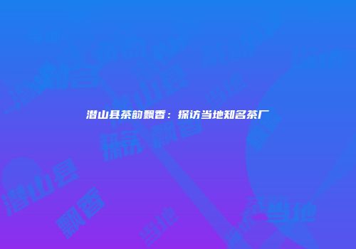 潜山县茶韵飘香：探访当地知名茶厂