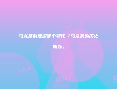 乌龙茶的起源哪个朝代「乌龙茶的历史渊源」