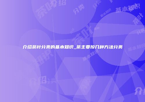 介绍茶叶分类的基本知识_茶主要按几种方法分类