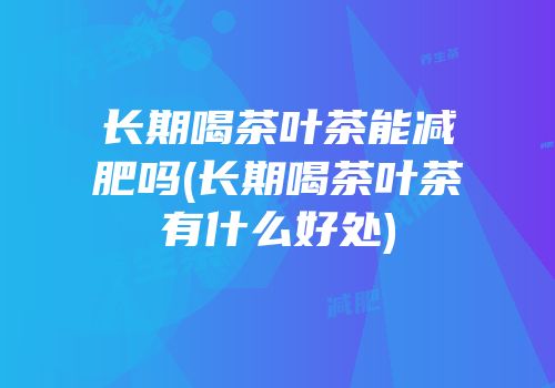 长期喝茶叶茶能减肥吗(长期喝茶叶茶有什么好处)