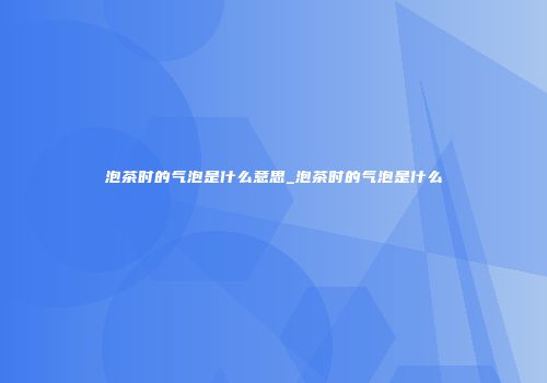 泡茶时的气泡是什么意思_泡茶时的气泡是什么