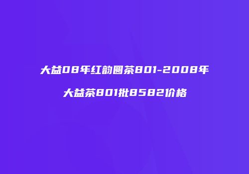 大益08年红韵圆茶801-2008年大益茶801批8582价格