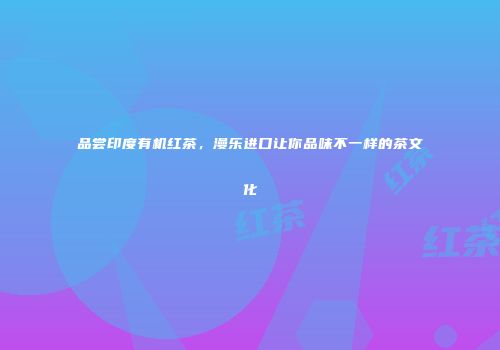 品尝印度有机红茶，漫乐进口让你品味不一样的茶文化
