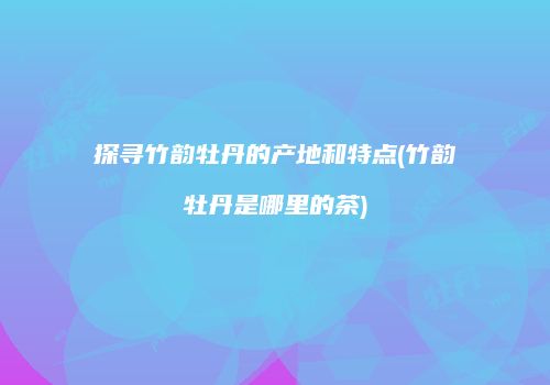 探寻竹韵牡丹的产地和特点(竹韵牡丹是哪里的茶)
