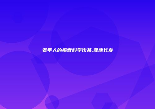 老年人的福音科学饮茶,健康长寿