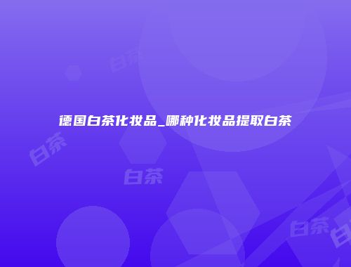 德国白茶化妆品_哪种化妆品提取白茶