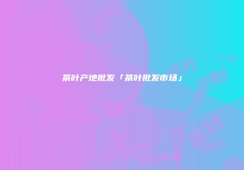 茶叶产地批发「茶叶批发市场」